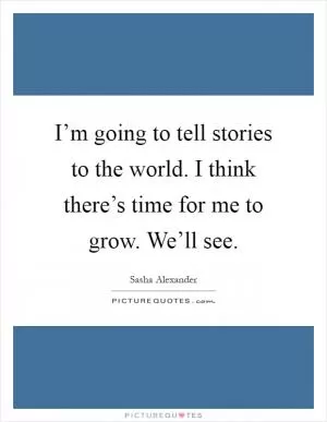I’m going to tell stories to the world. I think there’s time for me to grow. We’ll see Picture Quote #1
