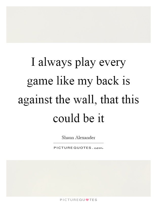 I always play every game like my back is against the wall, that this could be it Picture Quote #1