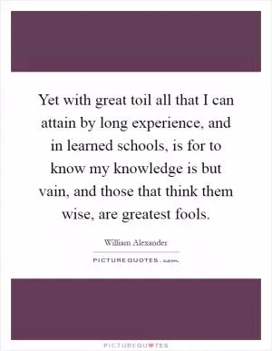 Yet with great toil all that I can attain by long experience, and in learned schools, is for to know my knowledge is but vain, and those that think them wise, are greatest fools Picture Quote #1