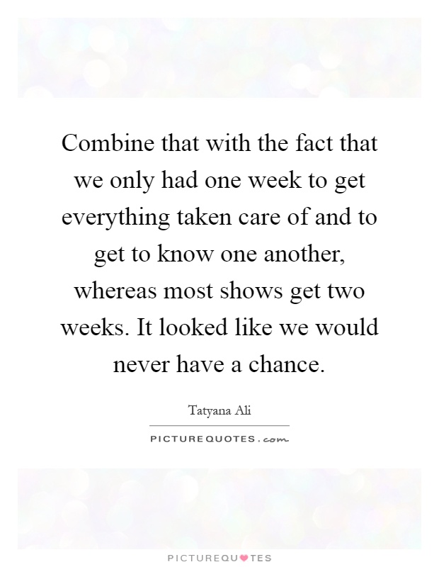 Combine that with the fact that we only had one week to get everything taken care of and to get to know one another, whereas most shows get two weeks. It looked like we would never have a chance Picture Quote #1