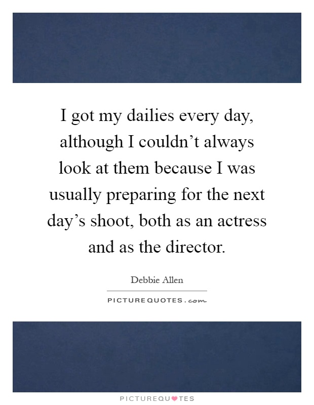 I got my dailies every day, although I couldn't always look at them because I was usually preparing for the next day's shoot, both as an actress and as the director Picture Quote #1