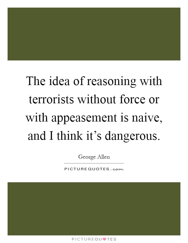 The idea of reasoning with terrorists without force or with appeasement is naive, and I think it's dangerous Picture Quote #1