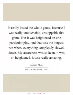 It really lasted the whole game, because I was really untouchable, unstoppable that game. But it was heightened on one particular play, and that was the longest run where everything completely slowed down. My awareness was so keen, it was so heightened, it was really amazing Picture Quote #1