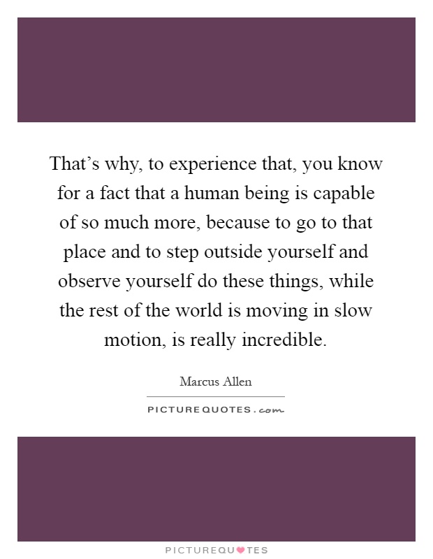 That's why, to experience that, you know for a fact that a human being is capable of so much more, because to go to that place and to step outside yourself and observe yourself do these things, while the rest of the world is moving in slow motion, is really incredible Picture Quote #1