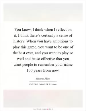 You know, I think when I reflect on it, I think there’s certainly a sense of history. When you have ambitions to play this game, you want to be one of the best ever, and you want to play so well and be so effective that you want people to remember your name 100 years from now Picture Quote #1