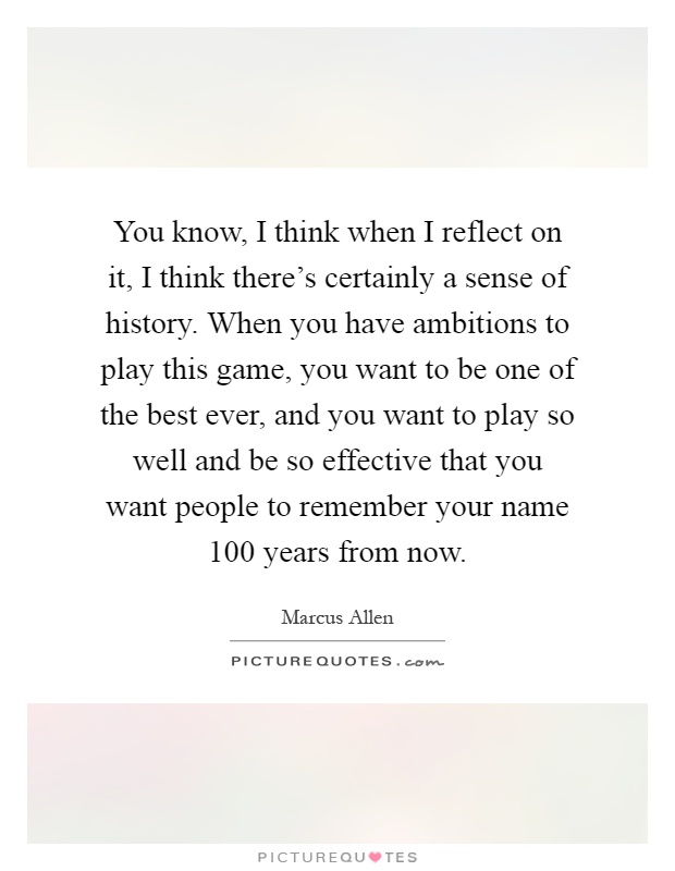 You know, I think when I reflect on it, I think there's certainly a sense of history. When you have ambitions to play this game, you want to be one of the best ever, and you want to play so well and be so effective that you want people to remember your name 100 years from now Picture Quote #1