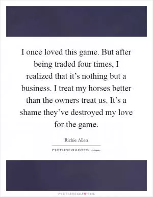 I once loved this game. But after being traded four times, I realized that it’s nothing but a business. I treat my horses better than the owners treat us. It’s a shame they’ve destroyed my love for the game Picture Quote #1