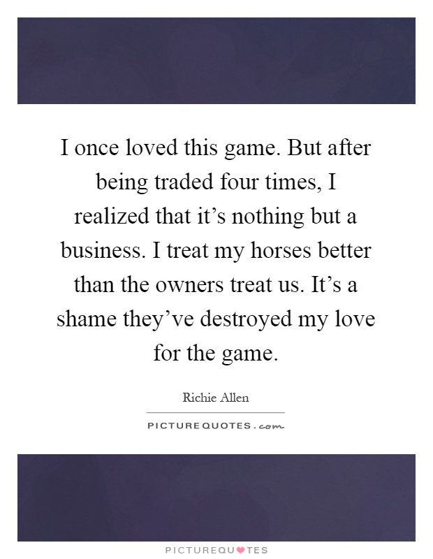 I once loved this game. But after being traded four times, I realized that it's nothing but a business. I treat my horses better than the owners treat us. It's a shame they've destroyed my love for the game Picture Quote #1