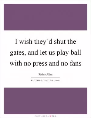 I wish they’d shut the gates, and let us play ball with no press and no fans Picture Quote #1