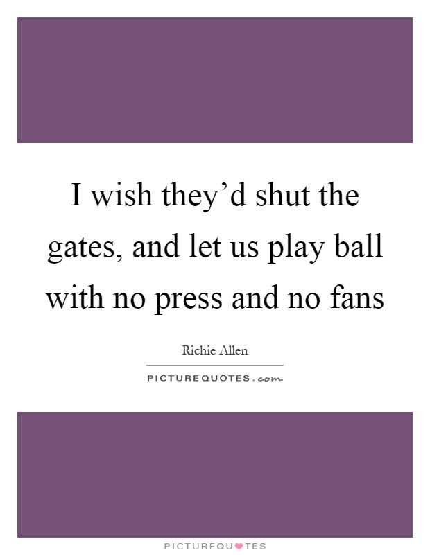 I wish they'd shut the gates, and let us play ball with no press and no fans Picture Quote #1