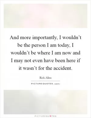 And more importantly, I wouldn’t be the person I am today, I wouldn’t be where I am now and I may not even have been here if it wasn’t for the accident Picture Quote #1