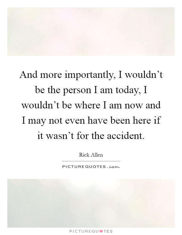 And more importantly, I wouldn't be the person I am today, I wouldn't be where I am now and I may not even have been here if it wasn't for the accident Picture Quote #1