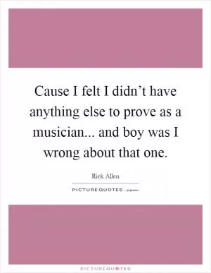 Cause I felt I didn’t have anything else to prove as a musician... and boy was I wrong about that one Picture Quote #1