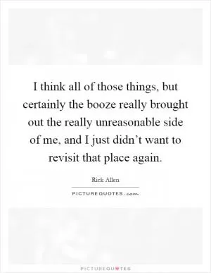 I think all of those things, but certainly the booze really brought out the really unreasonable side of me, and I just didn’t want to revisit that place again Picture Quote #1