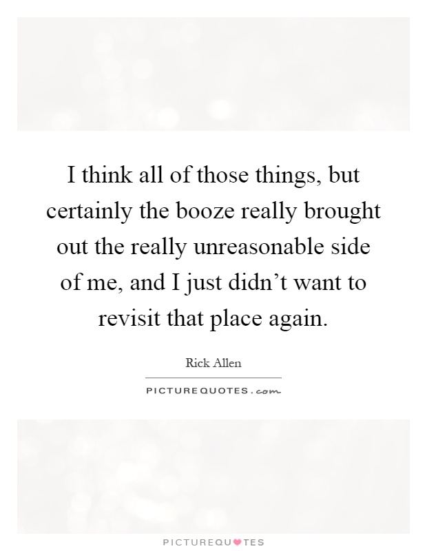 I think all of those things, but certainly the booze really brought out the really unreasonable side of me, and I just didn't want to revisit that place again Picture Quote #1