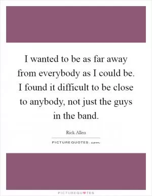 I wanted to be as far away from everybody as I could be. I found it difficult to be close to anybody, not just the guys in the band Picture Quote #1