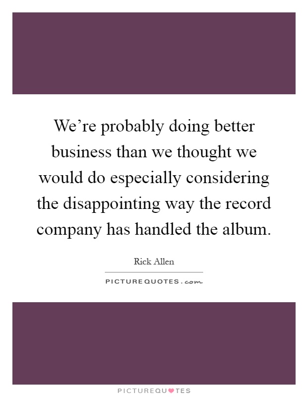 We're probably doing better business than we thought we would do especially considering the disappointing way the record company has handled the album Picture Quote #1