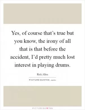 Yes, of course that’s true but you know, the irony of all that is that before the accident, I’d pretty much lost interest in playing drums Picture Quote #1