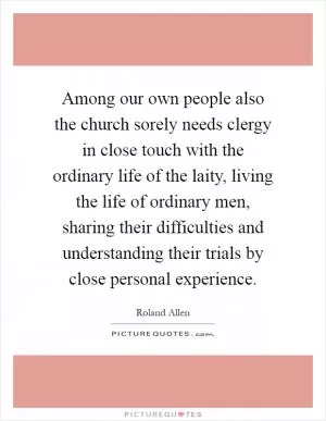 Among our own people also the church sorely needs clergy in close touch with the ordinary life of the laity, living the life of ordinary men, sharing their difficulties and understanding their trials by close personal experience Picture Quote #1