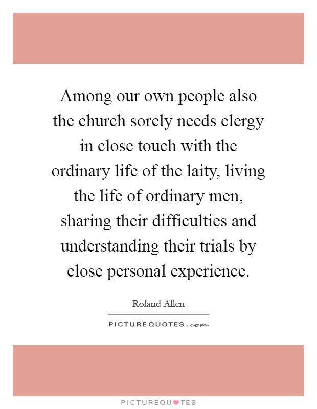 Among our own people also the church sorely needs clergy in close touch with the ordinary life of the laity, living the life of ordinary men, sharing their difficulties and understanding their trials by close personal experience Picture Quote #1