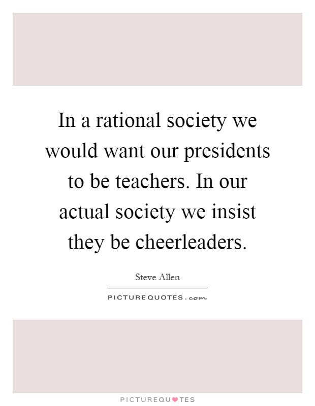 In a rational society we would want our presidents to be teachers. In our actual society we insist they be cheerleaders Picture Quote #1