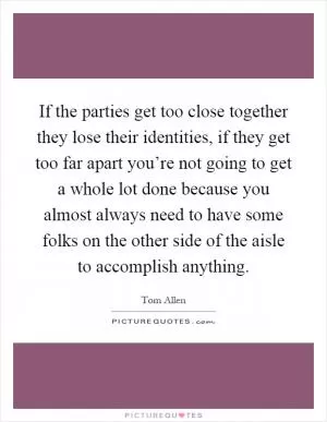 If the parties get too close together they lose their identities, if they get too far apart you’re not going to get a whole lot done because you almost always need to have some folks on the other side of the aisle to accomplish anything Picture Quote #1