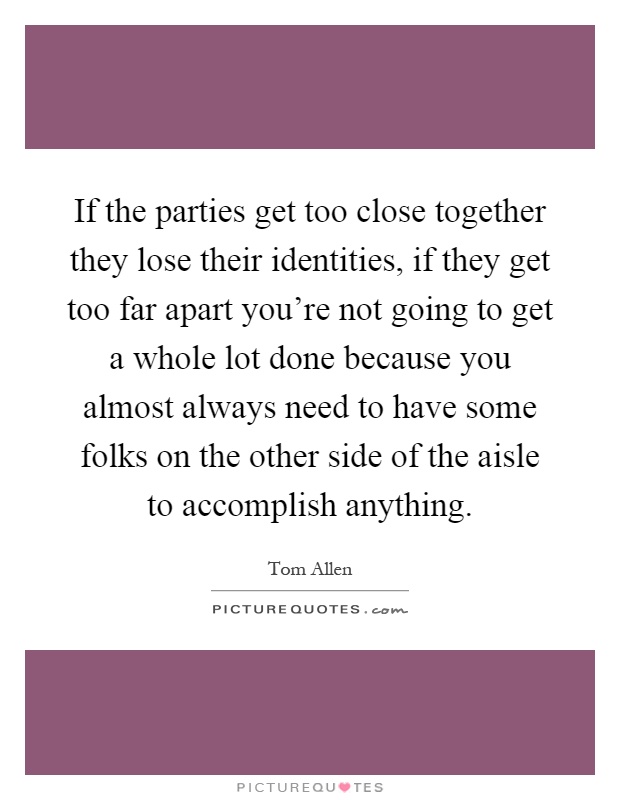 If the parties get too close together they lose their identities, if they get too far apart you're not going to get a whole lot done because you almost always need to have some folks on the other side of the aisle to accomplish anything Picture Quote #1