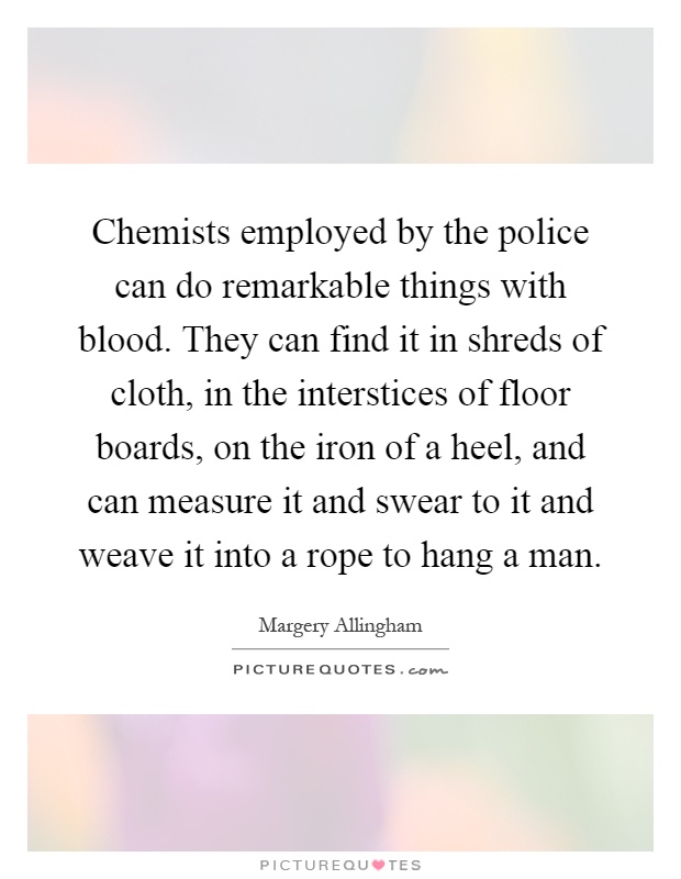 Chemists employed by the police can do remarkable things with blood. They can find it in shreds of cloth, in the interstices of floor boards, on the iron of a heel, and can measure it and swear to it and weave it into a rope to hang a man Picture Quote #1