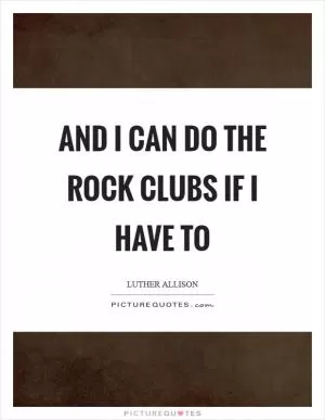 And I can do the rock clubs if I have to Picture Quote #1