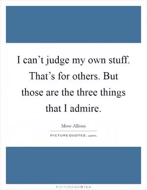 I can’t judge my own stuff. That’s for others. But those are the three things that I admire Picture Quote #1