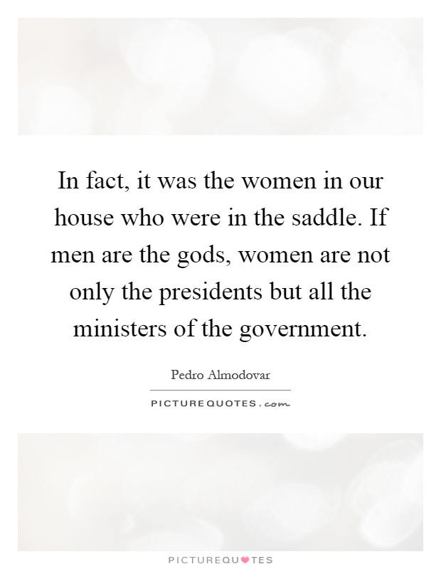 In fact, it was the women in our house who were in the saddle. If men are the gods, women are not only the presidents but all the ministers of the government Picture Quote #1