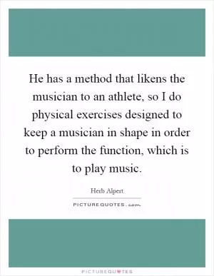 He has a method that likens the musician to an athlete, so I do physical exercises designed to keep a musician in shape in order to perform the function, which is to play music Picture Quote #1