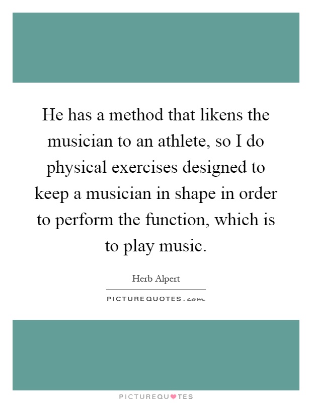 He has a method that likens the musician to an athlete, so I do physical exercises designed to keep a musician in shape in order to perform the function, which is to play music Picture Quote #1