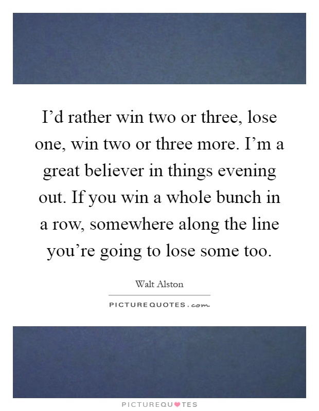 I'd rather win two or three, lose one, win two or three more. I'm a great believer in things evening out. If you win a whole bunch in a row, somewhere along the line you're going to lose some too Picture Quote #1