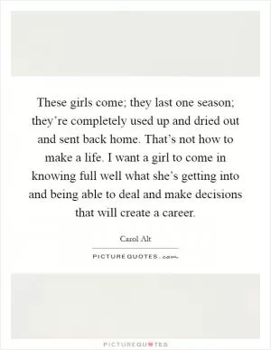 These girls come; they last one season; they’re completely used up and dried out and sent back home. That’s not how to make a life. I want a girl to come in knowing full well what she’s getting into and being able to deal and make decisions that will create a career Picture Quote #1