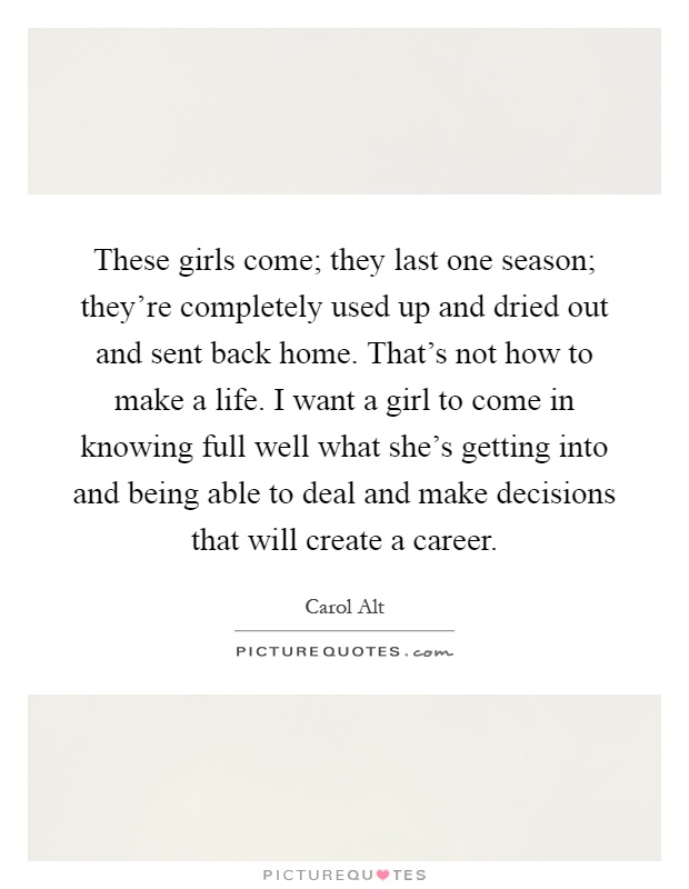 These girls come; they last one season; they're completely used up and dried out and sent back home. That's not how to make a life. I want a girl to come in knowing full well what she's getting into and being able to deal and make decisions that will create a career Picture Quote #1