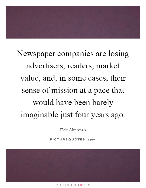 Newspaper companies are losing advertisers, readers, market value, and, in some cases, their sense of mission at a pace that would have been barely imaginable just four years ago Picture Quote #1