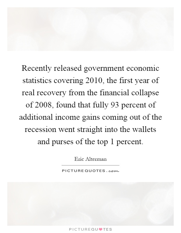 Recently released government economic statistics covering 2010, the first year of real recovery from the financial collapse of 2008, found that fully 93 percent of additional income gains coming out of the recession went straight into the wallets and purses of the top 1 percent Picture Quote #1