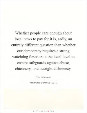 Whether people care enough about local news to pay for it is, sadly, an entirely different question than whether our democracy requires a strong watchdog function at the local level to ensure safeguards against abuse, chicanery, and outright dishonesty Picture Quote #1