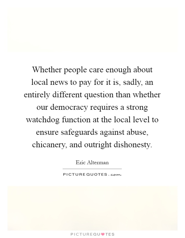 Whether people care enough about local news to pay for it is, sadly, an entirely different question than whether our democracy requires a strong watchdog function at the local level to ensure safeguards against abuse, chicanery, and outright dishonesty Picture Quote #1