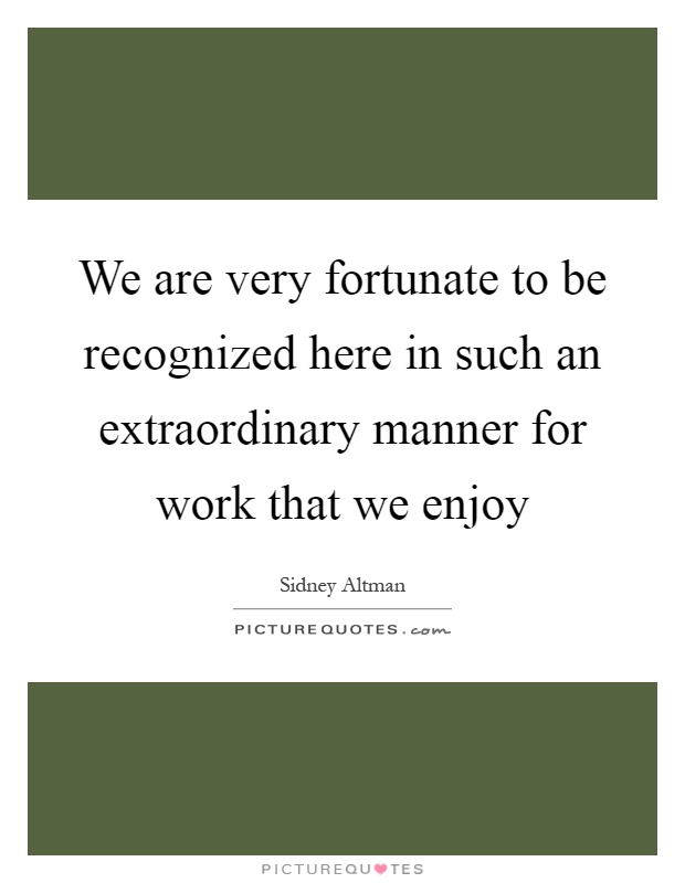 We are very fortunate to be recognized here in such an extraordinary manner for work that we enjoy Picture Quote #1