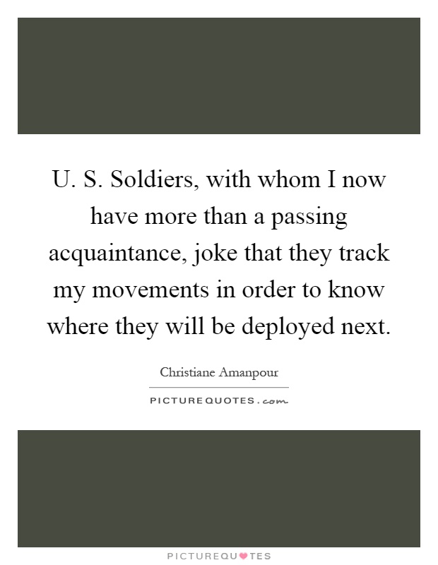 U. S. Soldiers, with whom I now have more than a passing acquaintance, joke that they track my movements in order to know where they will be deployed next Picture Quote #1