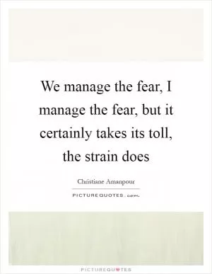 We manage the fear, I manage the fear, but it certainly takes its toll, the strain does Picture Quote #1