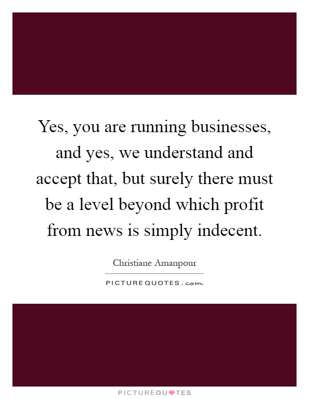 Yes, you are running businesses, and yes, we understand and accept that, but surely there must be a level beyond which profit from news is simply indecent Picture Quote #1