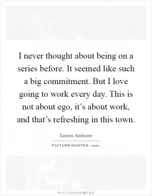 I never thought about being on a series before. It seemed like such a big commitment. But I love going to work every day. This is not about ego, it’s about work, and that’s refreshing in this town Picture Quote #1