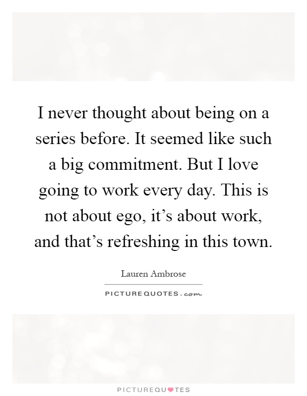 I never thought about being on a series before. It seemed like such a big commitment. But I love going to work every day. This is not about ego, it's about work, and that's refreshing in this town Picture Quote #1