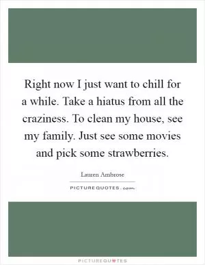 Right now I just want to chill for a while. Take a hiatus from all the craziness. To clean my house, see my family. Just see some movies and pick some strawberries Picture Quote #1