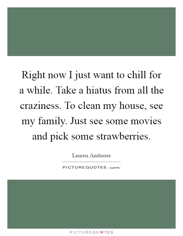 Right now I just want to chill for a while. Take a hiatus from all the craziness. To clean my house, see my family. Just see some movies and pick some strawberries Picture Quote #1
