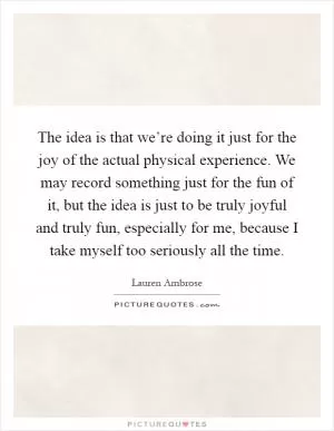 The idea is that we’re doing it just for the joy of the actual physical experience. We may record something just for the fun of it, but the idea is just to be truly joyful and truly fun, especially for me, because I take myself too seriously all the time Picture Quote #1