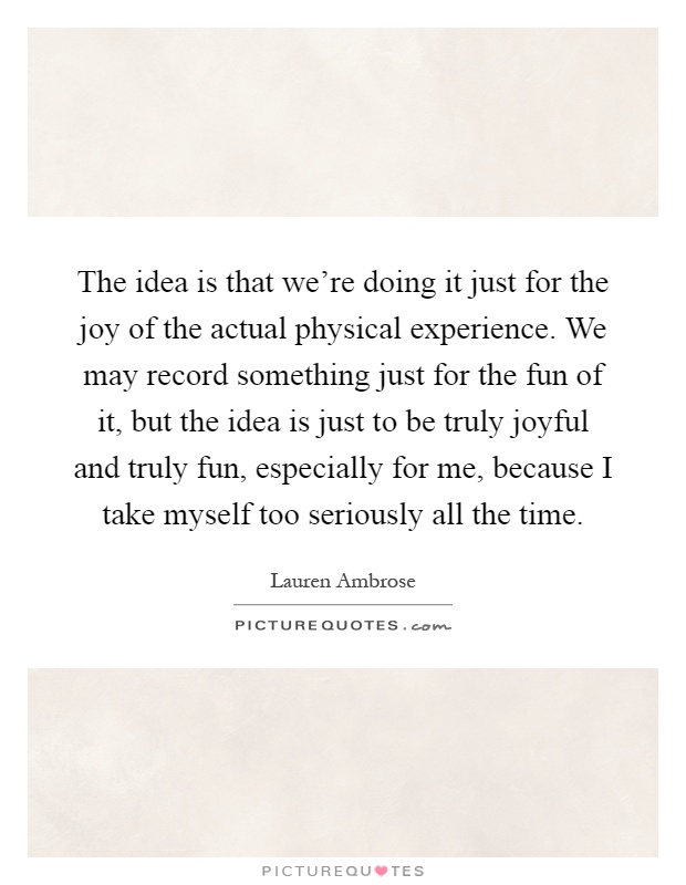 The idea is that we're doing it just for the joy of the actual physical experience. We may record something just for the fun of it, but the idea is just to be truly joyful and truly fun, especially for me, because I take myself too seriously all the time Picture Quote #1